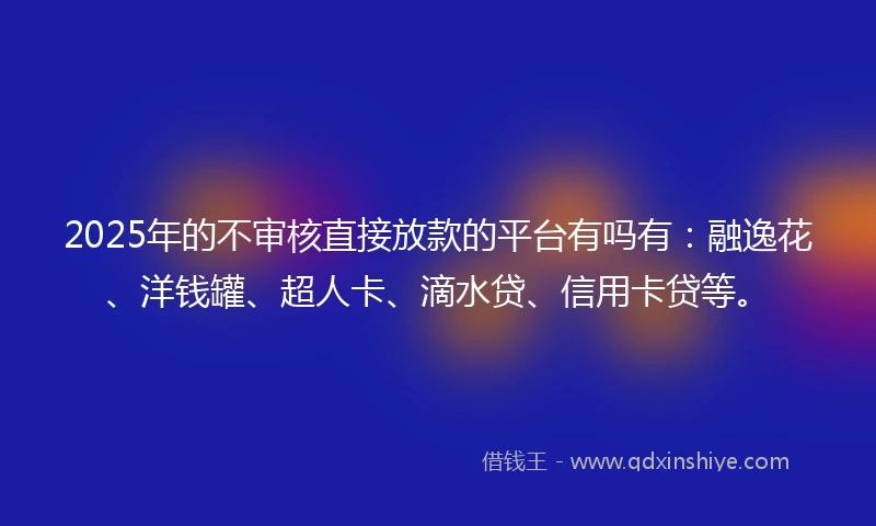 2025年的不审核直接放款的平台有吗有：融逸花、洋钱罐、超人卡、滴水贷、信用卡贷等。