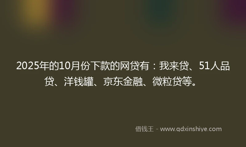 2025年的10月份下款的网贷有：我来贷、51人品贷、洋钱罐、京东金融、微粒贷等。