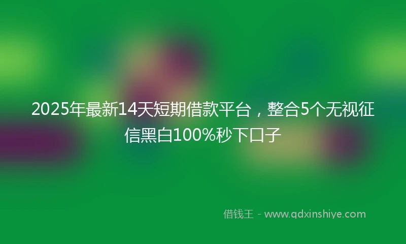 2025年最新14天短期借款平台，整合5个无视征信黑白100%秒下口子