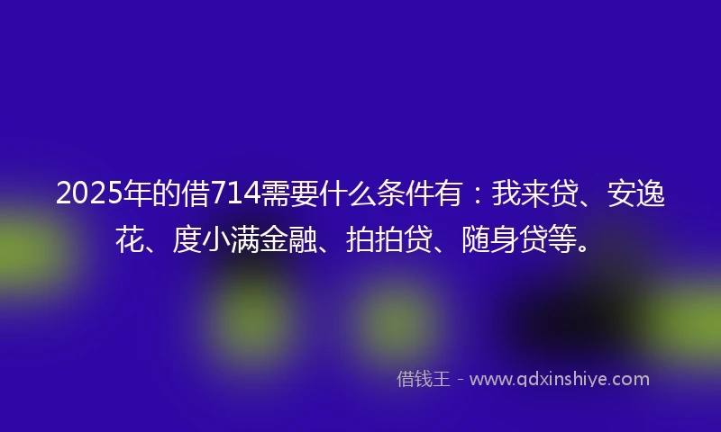 2025年的借714需要什么条件有：我来贷、安逸花、度小满金融、拍拍贷、随身贷等。