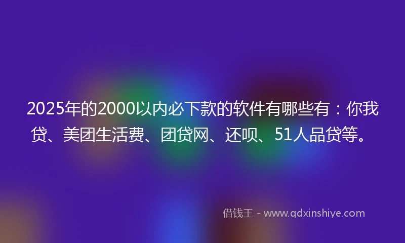 2025年的2000以内必下款的软件有哪些有：你我贷、美团生活费、团贷网、还呗、51人品贷等。