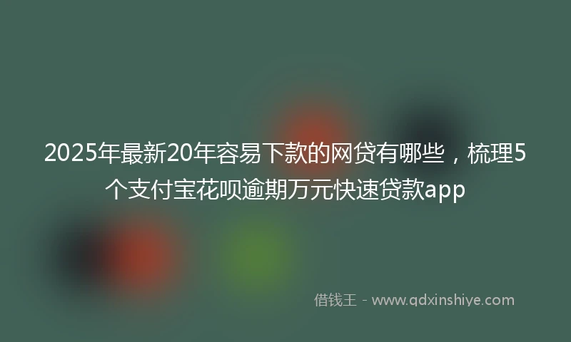 2025年最新20年容易下款的网贷有哪些，梳理5个支付宝花呗逾期万元快速贷款app