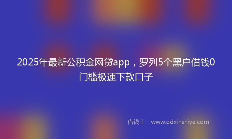 2025年最新公积金网贷app，罗列5个黑户借钱0门槛极速下款口子