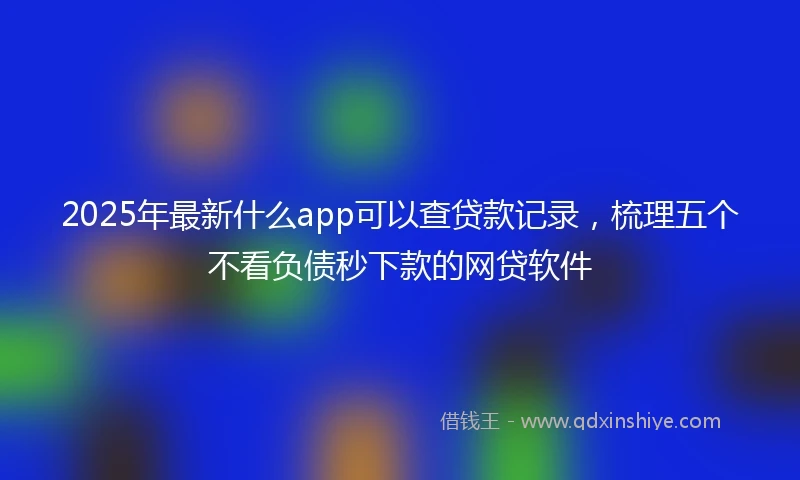 2025年最新什么app可以查贷款记录，梳理五个不看负债秒下款的网贷软件