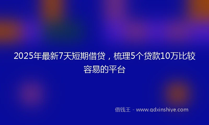 2025年最新7天短期借贷，梳理5个贷款10万比较容易的平台