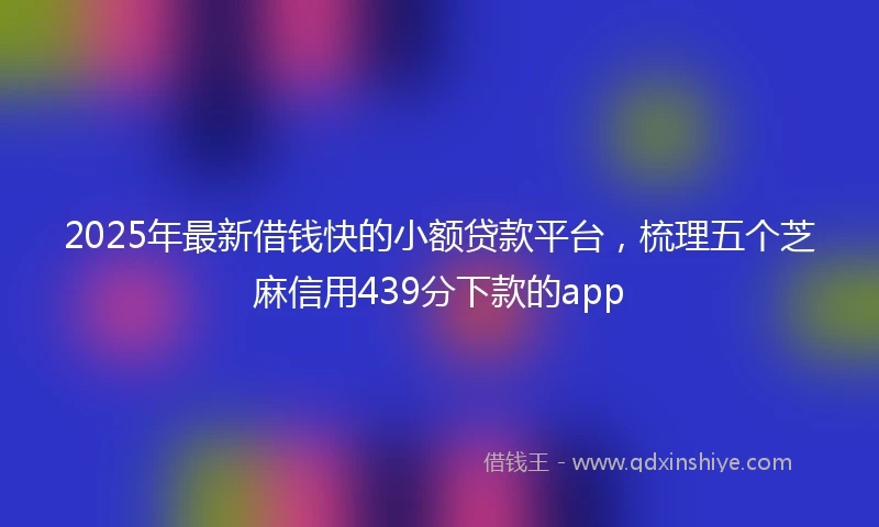 2025年最新借钱快的小额贷款平台，梳理五个芝麻信用439分下款的app