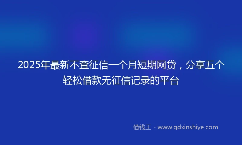 2025年最新不查征信一个月短期网贷，分享五个轻松借款无征信记录的平台