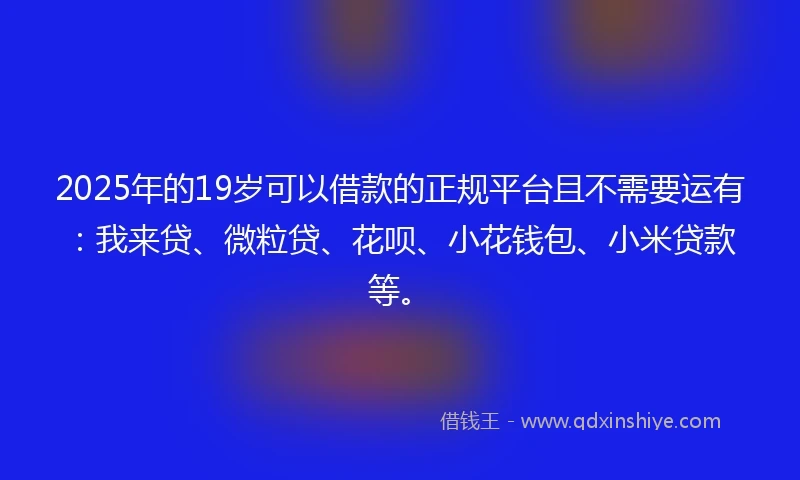 2025年的19岁可以借款的正规平台且不需要运有：我来贷、微粒贷、花呗、小花钱包、小米贷款等。