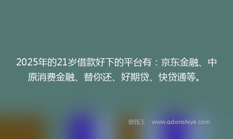 2025年的21岁借款好下的平台有：京东金融、中原消费金融、替你还、好期贷、快贷通等。