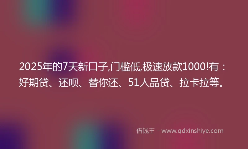 2025年的7天新口子,门槛低,极速放款1000!有：好期贷、还呗、替你还、51人品贷、拉卡拉等。