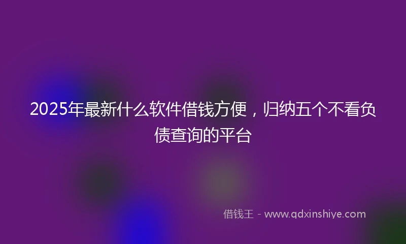 2025年最新什么软件借钱方便，归纳五个不看负债查询的平台