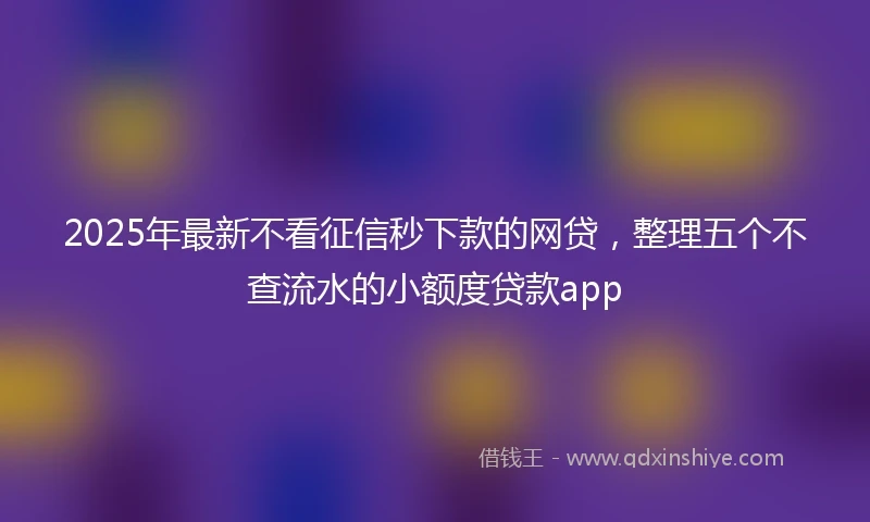 2025年最新不看征信秒下款的网贷，整理五个不查流水的小额度贷款app