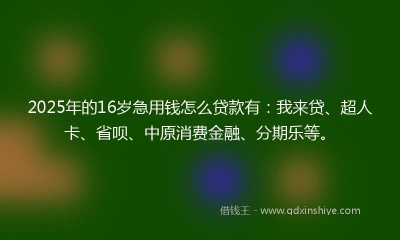2025年的16岁急用钱怎么贷款有：我来贷、超人卡、省呗、中原消费金融、分期乐等。