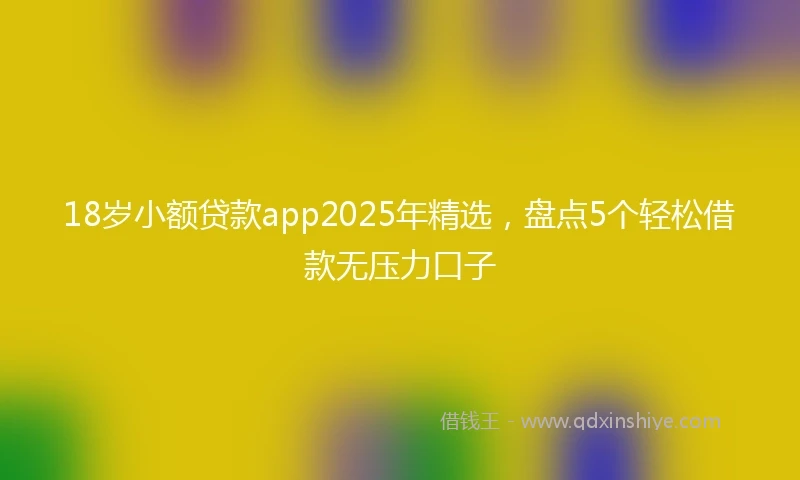 18岁小额贷款app2025年精选，盘点5个轻松借款无压力口子