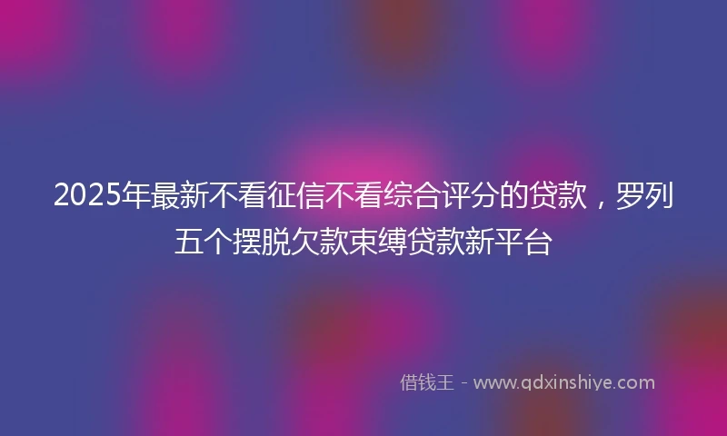 2025年最新不看征信不看综合评分的贷款，罗列五个摆脱欠款束缚贷款新平台