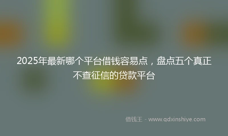 2025年最新哪个平台借钱容易点，盘点五个真正不查征信的贷款平台
