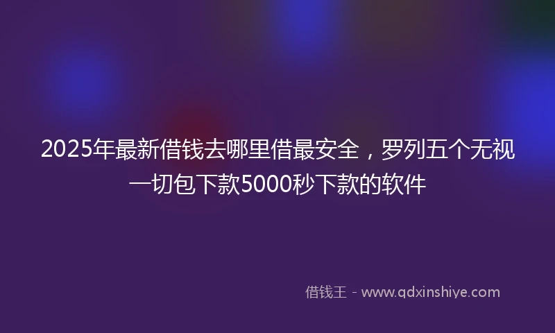 2025年最新借钱去哪里借最安全，罗列五个无视一切包下款5000秒下款的软件