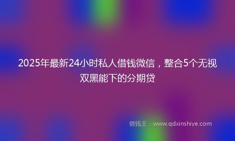 2025年最新24小时私人借钱微信，整合5个无视双黑能下的分期贷