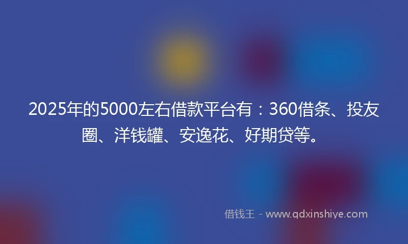 2025年的5000左右借款平台有：360借条、投友圈、洋钱罐、安逸花、好期贷等。