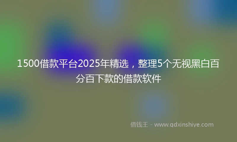 1500借款平台2025年精选，整理5个无视黑白百分百下款的借款软件