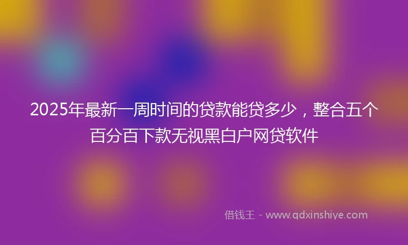 2025年最新一周时间的贷款能贷多少，整合五个百分百下款无视黑白户网贷软件