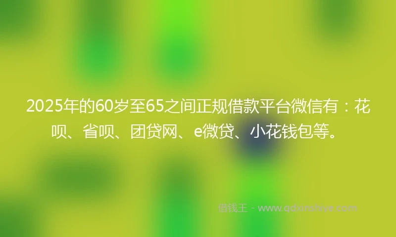 2025年的60岁至65之间正规借款平台微信有：花呗、省呗、团贷网、e微贷、小花钱包等。