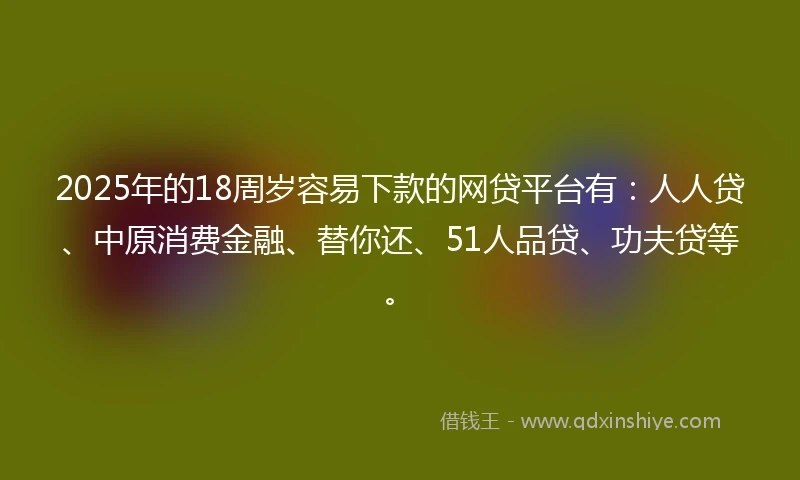 2025年的18周岁容易下款的网贷平台有：人人贷、中原消费金融、替你还、51人品贷、功夫贷等。