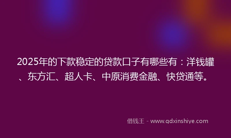 2025年的下款稳定的贷款口子有哪些有：洋钱罐、东方汇、超人卡、中原消费金融、快贷通等。
