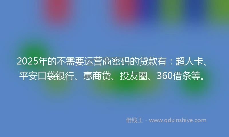 2025年的不需要运营商密码的贷款有：超人卡、平安口袋银行、惠商贷、投友圈、360借条等。