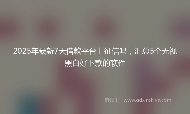 2025年最新7天借款平台上征信吗，汇总5个无视黑白好下款的软件
