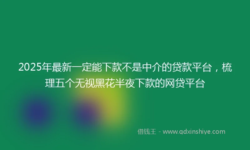 2025年最新一定能下款不是中介的贷款平台，梳理五个无视黑花半夜下款的网贷平台