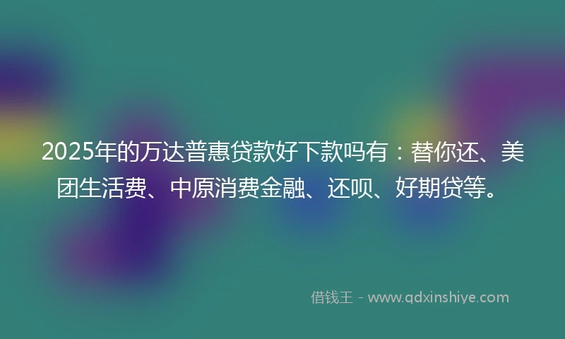 2025年的万达普惠贷款好下款吗有：替你还、美团生活费、中原消费金融、还呗、好期贷等。