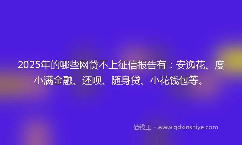 2025年的哪些网贷不上征信报告有：安逸花、度小满金融、还呗、随身贷、小花钱包等。