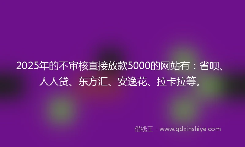 2025年的不审核直接放款5000的网站有：省呗、人人贷、东方汇、安逸花、拉卡拉等。