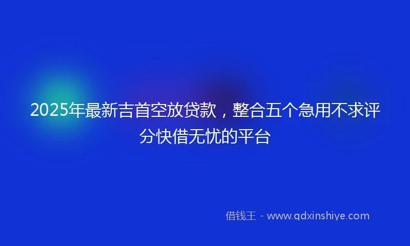 2025年最新吉首空放贷款，整合五个急用不求评分快借无忧的平台