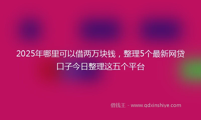 2025年哪里可以借两万块钱，整理5个最新网贷口子今日整理这五个平台
