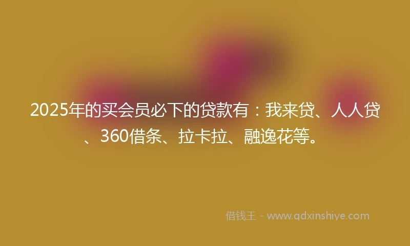 2025年的买会员必下的贷款有：我来贷、人人贷、360借条、拉卡拉、融逸花等。