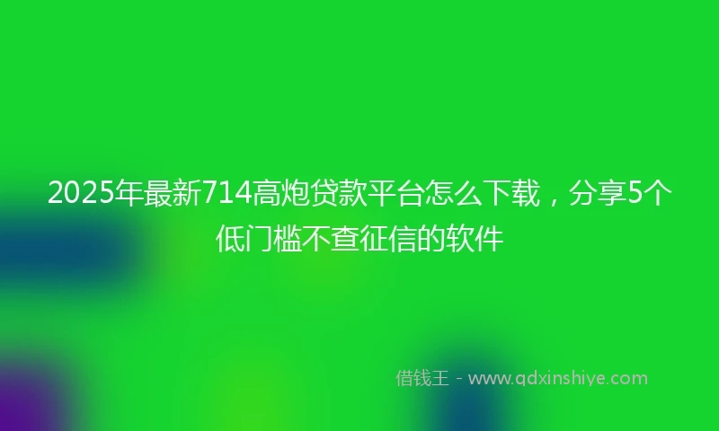 2025年最新714高炮贷款平台怎么下载，分享5个低门槛不查征信的软件