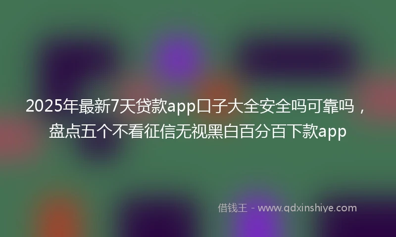 2025年最新7天贷款app口子大全安全吗可靠吗，盘点五个不看征信无视黑白百分百下款app