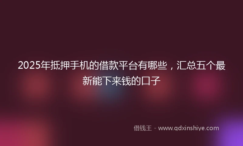 2025年抵押手机的借款平台有哪些，汇总五个最新能下来钱的口子