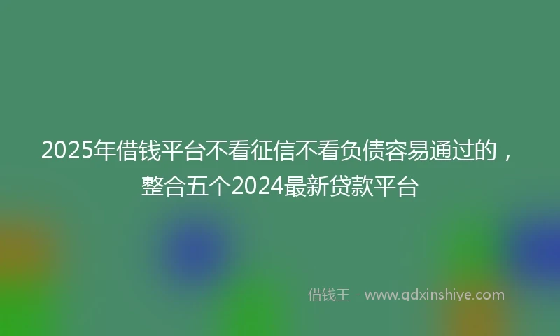 2025年借钱平台不看征信不看负债容易通过的，整合五个2024最新贷款平台