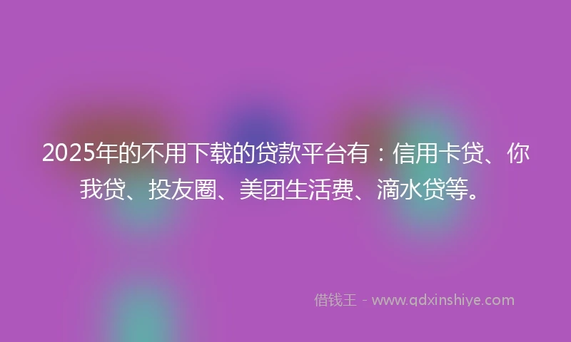 2025年的不用下载的贷款平台有：信用卡贷、你我贷、投友圈、美团生活费、滴水贷等。