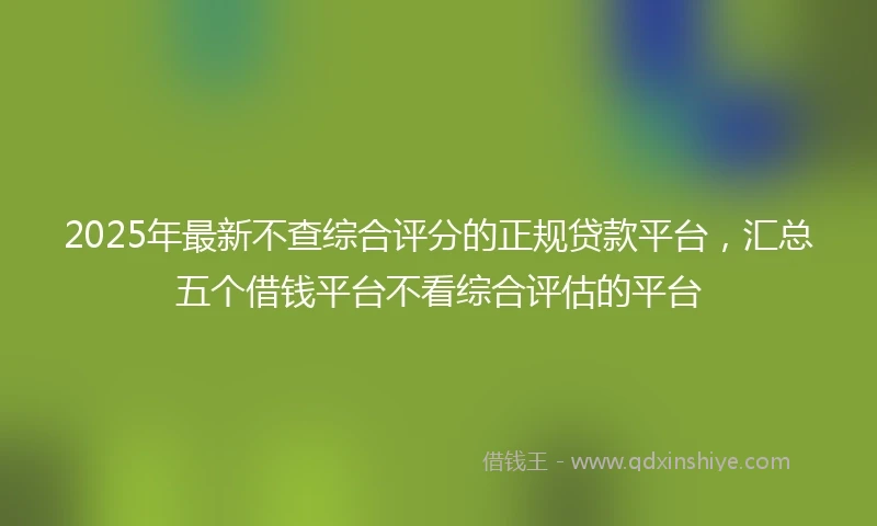 2025年最新不查综合评分的正规贷款平台，汇总五个借钱平台不看综合评估的平台