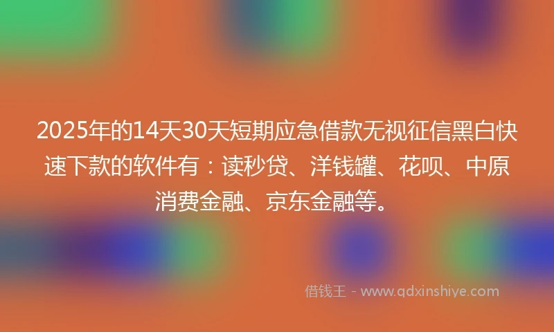 2025年的14天30天短期应急借款无视征信黑白快速下款的软件有：读秒贷、洋钱罐、花呗、中原消费金融、京东金融等。