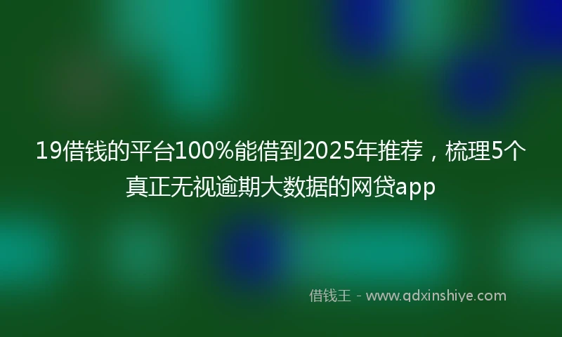 19借钱的平台100%能借到2025年推荐，梳理5个真正无视逾期大数据的网贷app