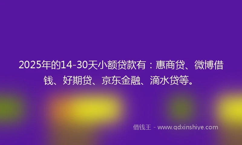 2025年的14-30天小额贷款有：惠商贷、微博借钱、好期贷、京东金融、滴水贷等。