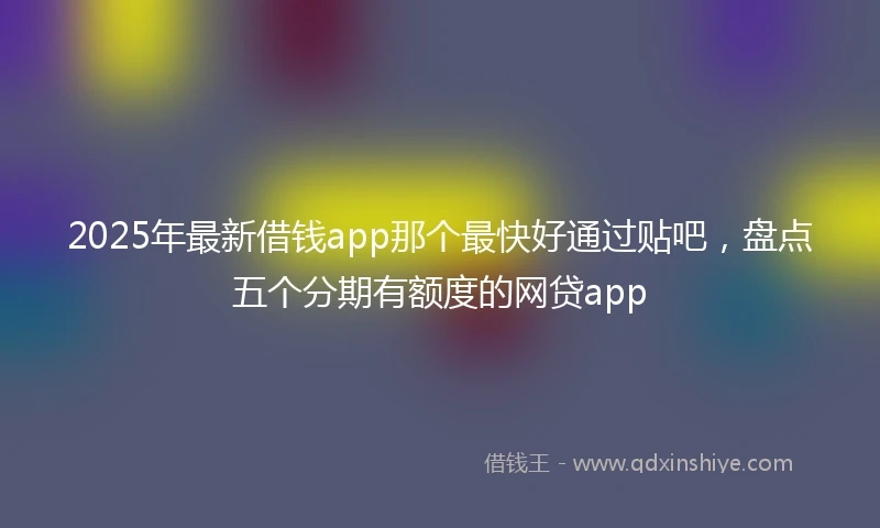 2025年最新借钱app那个最快好通过贴吧，盘点五个分期有额度的网贷app