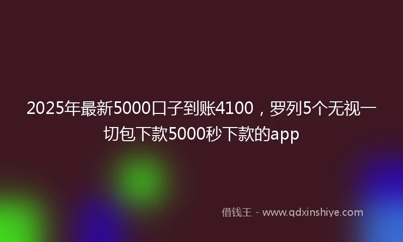 2025年最新5000口子到账4100，罗列5个无视一切包下款5000秒下款的app
