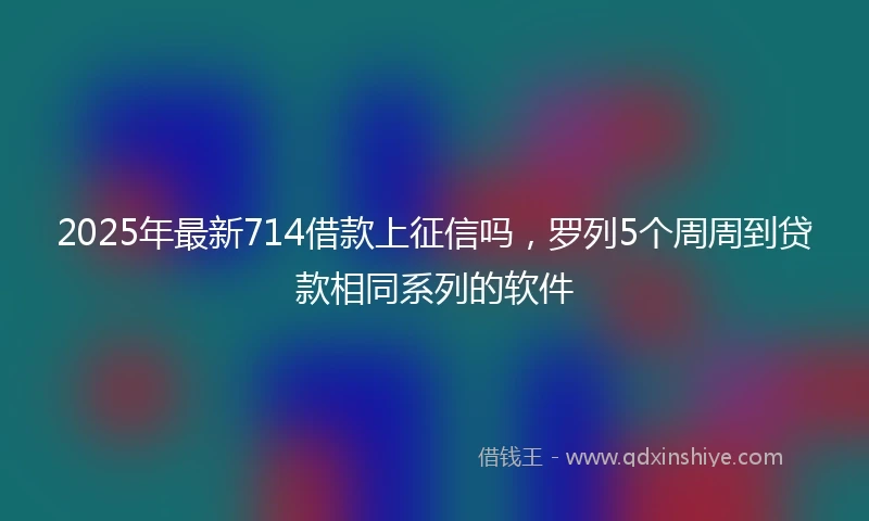 2025年最新714借款上征信吗，罗列5个周周到贷款相同系列的软件