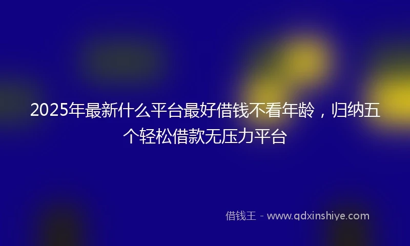 2025年最新什么平台最好借钱不看年龄，归纳五个轻松借款无压力平台
